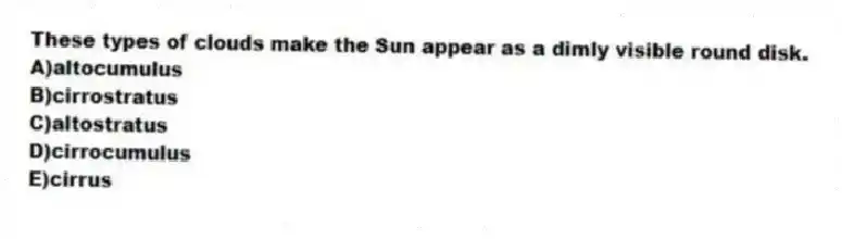 These types of clouds make the Sun appear as a dimly visible round disk.
A)altocumulus
B)cirrostratus
C)altostratus
D)cirrocumulus
E)cirrus