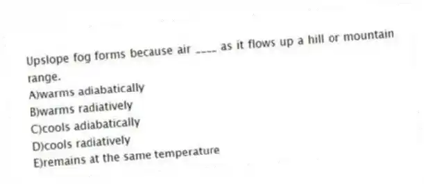 Upslope fog forms because air ____ as it flows up a hill or mountain range.
A)warms adiabatically
B)warms radiatively
C)cools adiabatically
D)cools radiatively
E)remains at the same temperature