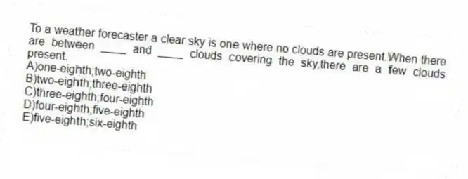 To a weather forecaster a clear sky is one where no clouds are present.When there are between ____ and ____ clouds covering the sky,there are a few clouds present.
A)one-eighth;two-eighth
B)two-eighth;three-eighth
C)three-eighth;four-eighth
D)four-eighth;five-eighth
E)five-eighth;six-eighth
