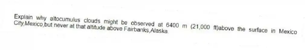 Explain why altocumulus clouds might be observed at 6400 m (21,000 ft)above the surface in Mexico City,Mexico,but never at that altitude above Fairbanks,Alaska.