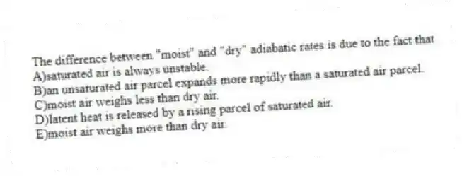 The difference between "moist" and "dry" adiabatic rates is due to the fact that
A)saturated air is always unstable.
B)an unsaturated air parcel expands more rapidly than a saturated air parcel.
C)moist air weighs less than dry air.
D)latent heat is released by a rising parcel of saturated air.
E)moist air weighs more than dry air.
