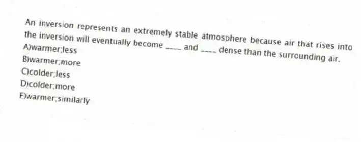 An inversion represents an extremely stable atmosphere because air that rises into the inversion will eventually become ____ and ____ dense than the surrounding air.
A)warmer;less
B)warmer;more
C)colder;less
D)colder;more
E)warmer;similarly