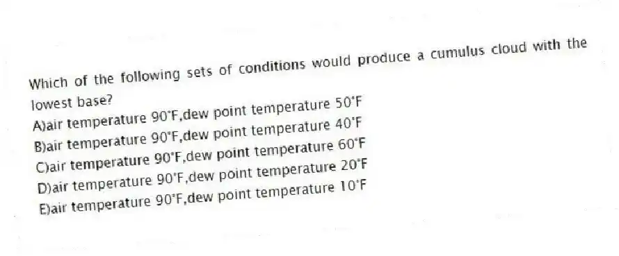 Which of the following sets of conditions would produce a cumulus cloud with the lowest base?
A)air temperature 90°F,dew point temperature 50°F
B)air temperature 90°F,dew point temperature 40°F
C)air temperature 90°F,dew point temperature 60°F
D)air temperature 90°F,dew point temperature 20°F
E)air temperature 90°F,dew point temperature 10°F