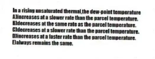In a rising unsaturated thermal,the dew-point temperature
A)increases at a slower rate than the parcel temperature.
B)decreases at the same rate as the parcel temperature.
C)decreases at a slower rate than the parcel temperature.
D)increases at a faster rate than the parcel temperature.
E)always remains the same.