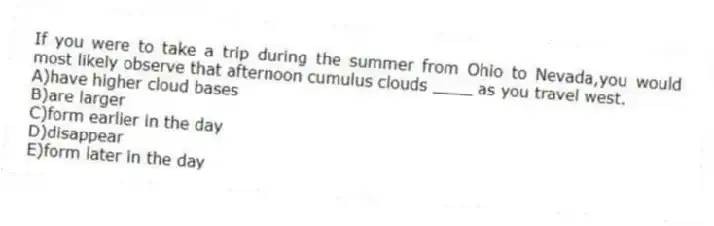 If you were to take a trip during the summer from Ohio to Nevada,you would most likely observe that afternoon cumulus clouds ____ as you travel west.
A)have higher cloud bases
B)are larger
C)form earlier in the day
D)disappear
E)form later in the day