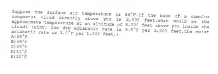 Suppose the surface air temperature is 66°F.If the base of a cumulus congestus cloud directly above you is 2,000 feet,what would be the approximate temperature at an altitude of 5,000 feet above you inside the cloud? (Hint: the dry adiabatic rate is 5.5°F per 1,000 feet,the moist adiabatic rate is 3.0°F per 1,000 feet.)
A)55°F
B)49°F
C)46°F
D)41°F
E)32°F