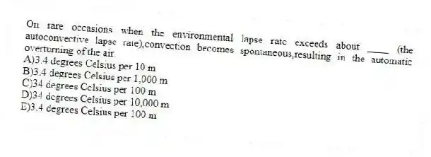 On rare occasions when the environmental lapse rate exceeds about ____ (the autoconvective lapse rate),convection becomes spontaneous,resulting in the automatic overturning of the air.
A)3.4 degrees Celsius per 10 m
B)3.4 degrees Celsius per 1,000 m
C)34 degrees Celsius per 100 m
D)34 degrees Celsius per 10,000 m
E)3.4 degrees Celsius per 100 m