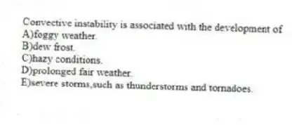 Convective instability is associated with the development of
A)foggy weather.
B)dew frost.
C)hazy conditions.
D)prolonged fair weather.
E)severe storms,such as thunderstorms and tornadoes.
