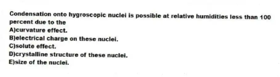 Condensation onto hygroscopic nuclei is possible at relative humidities less than 100 percent due to the
A)curvature effect.
B)electrical charge on these nuclei.
C)solute effect.
D)crystalline structure of these nuclei.
E)size of the nuclei.