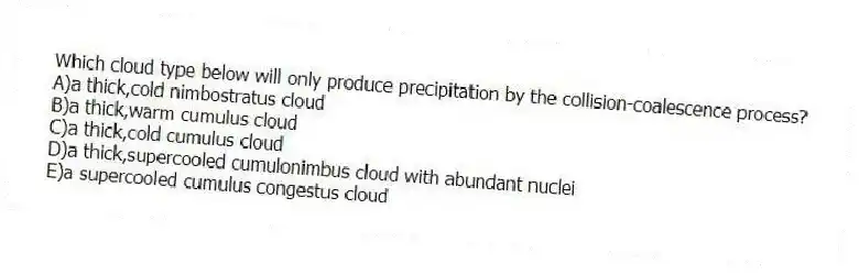 Which cloud type below will only produce precipitation by the collision-coalescence process?
A)a thick,cold nimbostratus cloud
B)a thick,warm cumulus cloud
C)a thick,cold cumulus cloud
D)a thick,supercooled cumulonimbus cloud with abundant nuclei
E)a supercooled cumulus congestus cloud