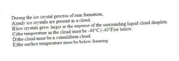 During the ice crystal process of rain formation,​
A)only ice crystals are present in a cloud.
B)ice crystals grow larger at the expense of the surrounding liquid cloud droplets.
C)​the temperature in the cloud must be -40°C (-40°F)or below.
D)​the cloud must be a cumuliform cloud.
E)​the surface temperature must be below freezing.