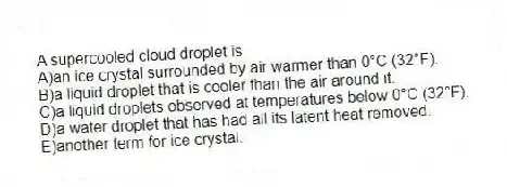 A supercooled cloud droplet is​
A)an ice crystal surrounded by air warmer than 0°C (32°F).
B)a liquid droplet that is cooler than the air around it.
C)​a liquid droplets observed at temperatures below 0°C (32°F).
D)​a water droplet that has had all its latent heat removed.
E)​another term for ice crystal.