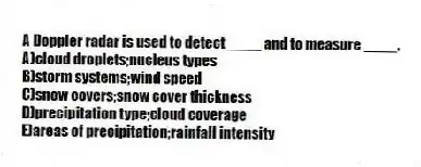 A Doppler radar is used to detect ____ and to measure ____.
A)cloud droplets;nucleus types
B)storm systems;wind speed
C)snow covers;snow cover thickness
D)precipitation type;cloud coverage
E)areas of precipitation;rainfall intensity