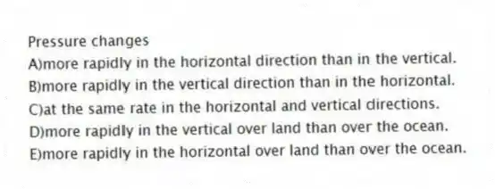 Pressure changes
A)more rapidly in the horizontal direction than in the vertical.
B)more rapidly in the vertical direction than in the horizontal.
C)at the same rate in the horizontal and vertical directions.
D)more rapidly in the vertical over land than over the ocean.
E)more rapidly in the horizontal over land than over the ocean.