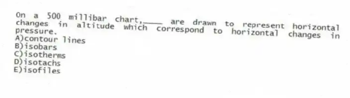 On a 500 millibar chart,____ are drawn to represent horizontal changes in altitude which correspond to horizontal changes in pressure.
A)contour lines
B)isobars
C)isotherms
D)isotachs
E)isofiles