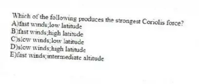 Which of the following produces the strongest Coriolis force?
A)fast winds;low latitude
B)fast winds;high latitude
C)slow winds;low latitude
D)slow winds;high latitude
E)fast winds;intermediate altitude