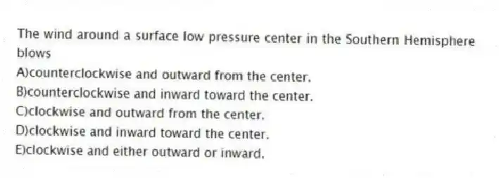 The wind around a surface low pressure center in the Southern Hemisphere blows
A)counterclockwise and outward from the center.
B)counterclockwise and inward toward the center.
C)clockwise and outward from the center.
D)clockwise and inward toward the center.
E)clockwise and either outward or inward.