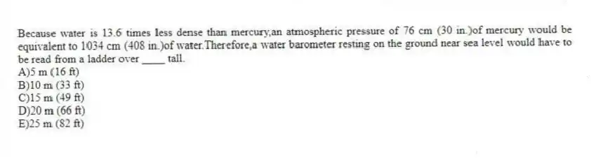 Because water is 13.6 times less dense than mercury,an atmospheric pressure of 76 cm (30 in.)of mercury would be equivalent to 1034 cm (408 in.)of water.Therefore,a water barometer resting on the ground near sea level would have to be read from a ladder over ____ tall.
A)5 m (16 ft)
B)10 m (33 ft)
C)15 m (49 ft)
D)20 m (66 ft)
E)25 m (82 ft)