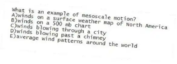 What is an example of mesoscale motion?
A)winds on a surface weather map of North America
B)winds on a 500 mb chart
C)winds blowing through a city
D)winds blowing past a chimney
E)average wind patterns around the world