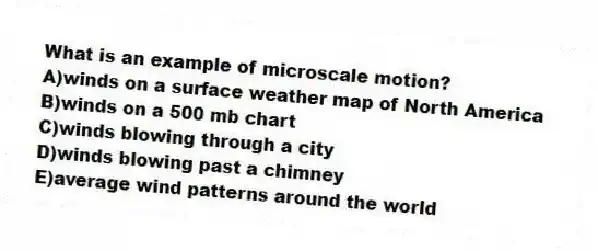 What is an example of microscale motion?
A)winds on a surface weather map of North America
B)winds on a 500 mb chart
C)winds blowing through a city
D)winds blowing past a chimney
E)average wind patterns around the world