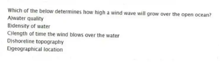 Which of the below determines how high a wind wave will grow over the open ocean?
A)water quality
B)density of water
C)length of time the wind blows over the water
D)shoreline topography
E)geographical location
