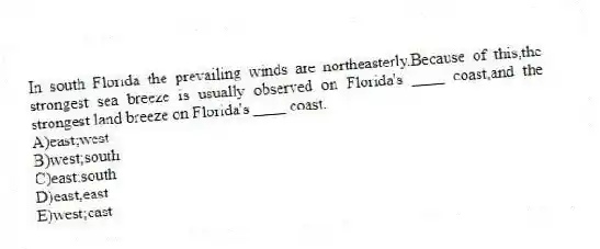 In south Florida the prevailing winds are northeasterly.Because of this,the strongest sea breeze is usually observed on Florida's ____ coast,and the strongest land breeze on Florida's ____ coast.
A)east;west
B)west;south
C)​east;south
D)​east,east
E)​west;east