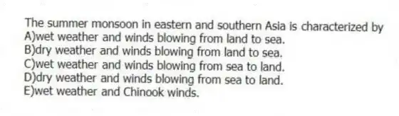 The summer monsoon in eastern and southern Asia is characterized by
A)wet weather and winds blowing from land to sea.
B)dry weather and winds blowing from land to sea.
C)wet weather and winds blowing from sea to land.
D)dry weather and winds blowing from sea to land.
E)wet weather and Chinook winds.