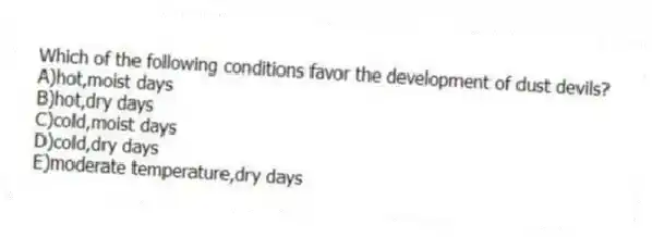 Which of the following conditions favor the development of dust devils?
A)hot,moist days
B)hot,dry days
C)cold,moist days
D)cold,dry days
E)moderate temperature,dry days