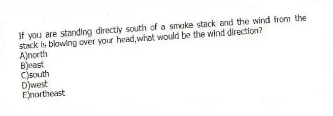 If you are standing directly south of a smoke stack and the wind from the stack is blowing over your head,what would be the wind direction?
A)north
B)east
C)south
D)west
E)northeast