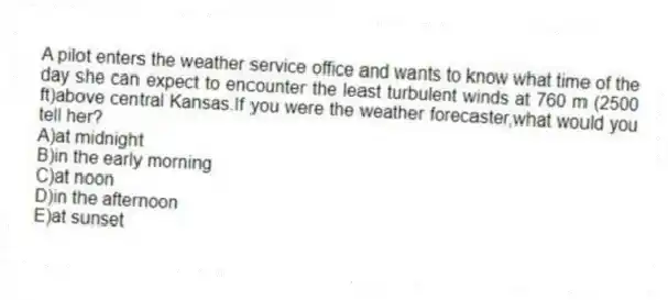 A pilot enters the weather service office and wants to know what time of the day she can expect to encounter the least turbulent winds at 760 m (2500 ft)above central Kansas.If you were the weather forecaster,what would you tell her?
A)at midnight
B)in the early morning
C)at noon
D)in the afternoon
E)at sunset
