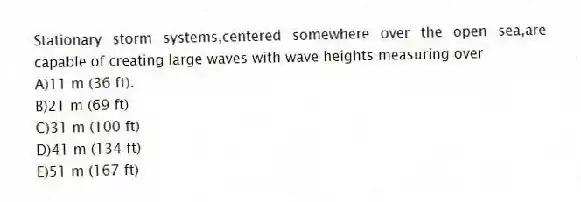 Stationary storm systems,centered somewhere over the open sea,are capable of creating large waves with wave heights measuring over
A)11 m (36 ft).
B)21 m (69 ft)
C)31 m (100 ft)
D)41 m (134 ft)
E)51 m (167 ft)
