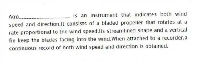 A(n)____________________ is an instrument that indicates both wind speed and direction.It consists of a bladed propeller that rotates at a rate proportional to the wind speed.Its streamlined shape and a vertical fin keep the blades facing into the wind.When attached to a recorder,a continuous record of both wind speed and direction is obtained.