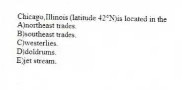 Chicago,Illinois (latitude 42°N)is located in the
A)northeast trades.
B)southeast trades.
C)westerlies.
D)doldrums.
E)jet stream.