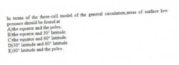 In terms of the three-cell model of the general circulation,areas of surface low pressure should be found at
A)the equator and the poles.
B)the equator and 30° latitude.
C)the equator and 60° latitude.
D)30° latitude and 60° latitude.
E)30° latitude and the poles.