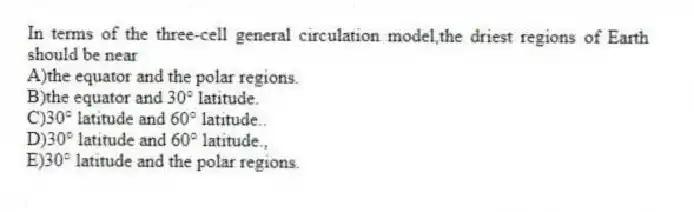 In terms of the three-cell general circulation model,the driest regions of Earth should be near​
A)the equator and the polar regions.
B)the equator and 30° latitude.
C)​30° latitude and 60° latitude..
D)​30° latitude and 60° latitude.,
E)​30° latitude and the polar regions.