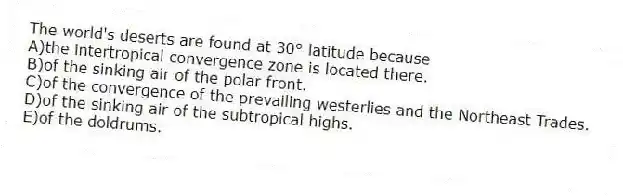 The world's deserts are found at 30° latitude because
A)the intertropical convergence zone is located there.
B)of the sinking air of the polar front.
C)of the convergence of the prevailing westerlies and the Northeast Trades.
D)of the sinking air of the subtropical highs.
E)of the doldrums.