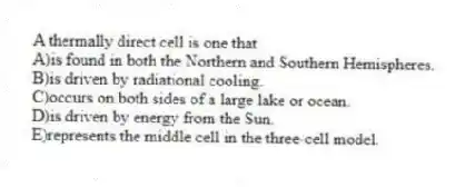 A thermally direct cell is one that
A)is found in both the Northern and Southern Hemispheres.
B)is driven by radiational cooling.
C)occurs on both sides of a large lake or ocean.
D)is driven by energy from the Sun.
E)represents the middle cell in the three-cell model.