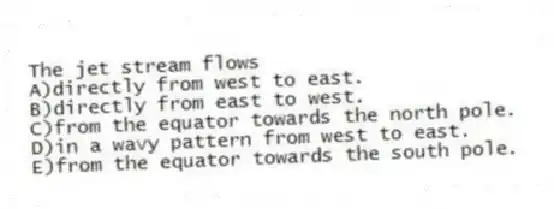 The jet stream flows
A)directly from west to east.
B)directly from east to west.
C)from the equator towards the north pole.
D)in a wavy pattern from west to east.
E)from the equator towards the south pole.