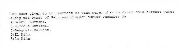 The name given to the current of warm water that replaces cold surface water along the coast of Peru and Ecuador during December is
A)Brazil Current.
B)Humbolt Current.
C)Benguela Current.
D)El Niño.
E)La Niña.