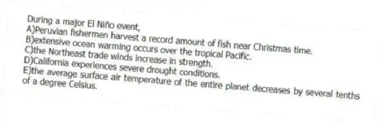 During a major El Niño event,
A)Peruvian fishermen harvest a record amount of fish near Christmas time.
B)extensive ocean warming occurs over the tropical Pacific.
C)the Northeast trade winds increase in strength.
D)California experiences severe drought conditions.
E)the average surface air temperature of the entire planet decreases by several tenths of a degree Celsius.