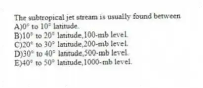 The subtropical jet stream is usually found between
A)0° to 10° latitude.
B)10° to 20° latitude,100-mb level.
C)20° to 30° latitude,200-mb level.
D)30° to 40° latitude,500-mb level.
E)40° to 50° latitude,1000-mb level.