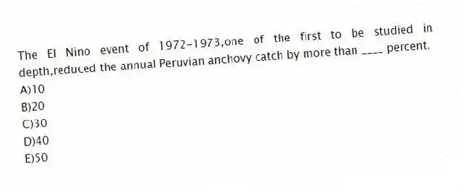 The El Nino event of 1972-1973,one of the first to be studied in depth,reduced the annual Peruvian anchovy catch by more than ____ percent.
A)10
B)20
C)30
D)40
E)50