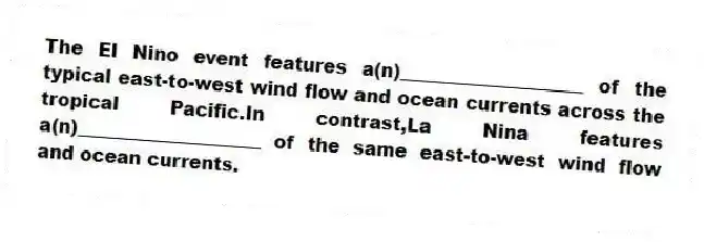 The El Nino event features a(n)____________________ of the typical east-to-west wind flow and ocean currents across the tropical Pacific.In contrast,La Nina features a(n)____________________ of the same east-to-west wind flow and ocean currents.​