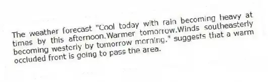 The weather forecast "Cool today with rain becoming heavy at times by this afternoon.Warmer tomorrow.Winds southeasterly becoming westerly by tomorrow morning." suggests that a warm occluded front is going to pass the area.