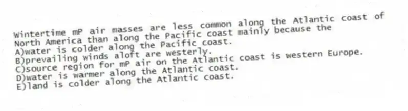 Wintertime mP air masses are less common along the Atlantic coast of North America than along the Pacific coast mainly because the
A)water is colder along the Pacific coast.
B)prevailing winds aloft are westerly.
C)source region for mP air on the Atlantic coast is western Europe.
D)water is warmer along the Atlantic coast.
E)land is colder along the Atlantic coast.