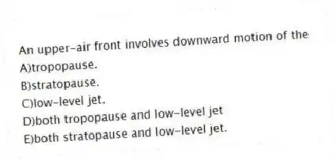 An upper-air front involves downward motion of the
A)tropopause.
B)stratopause.
C)low-level jet.
D)both tropopause and low-level jet
E)both stratopause and low-level jet.