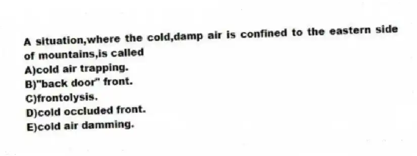 A situation,where the cold,damp air is confined to the eastern side of mountains,is called
A)cold air trapping.
B)"back door" front.
C)frontolysis.
D)cold occluded front.
E)cold air damming.
