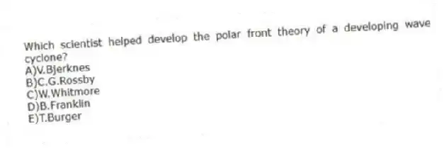 Which scientist helped develop the polar front theory of a developing wave cyclone?
A)V.Bjerknes
B)C.G.Rossby
C)W.Whitmore
D)B.Franklin
E)T.Burger