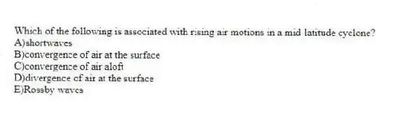 Which of the following is associated with rising air motions in a mid-latitude cyclone?
A)shortwaves
B)convergence of air at the surface
C)convergence of air aloft
D)divergence of air at the surface
E)Rossby waves