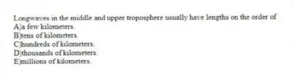Longwaves in the middle and upper troposphere usually have lengths on the order of
A)a few kilometers.
B)tens of kilometers.
C)hundreds of kilometers.
D)thousands of kilometers.
E)millions of kilometers.